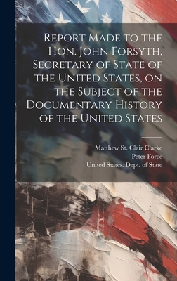 Report Made to the Hon. John Forsyth, Secretary of State of the United States, on the Subject of the Documentary History of the United States - Clarke, Matthew St Clair [From Old (Creator), and Force, Peter, and United States Dept of State (Creator)