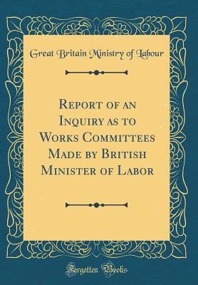Report of an Inquiry as to Works Committees Made by British Minister of Labor (Classic Reprint) - Labour, Great Britain Ministry of