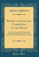 Report of Judiciary Committee of the House: To Which Committee Was Referred the Duty of Investigating on the Matter of the Impeachment of John Purifoy, Secretary of State (Classic Reprint)