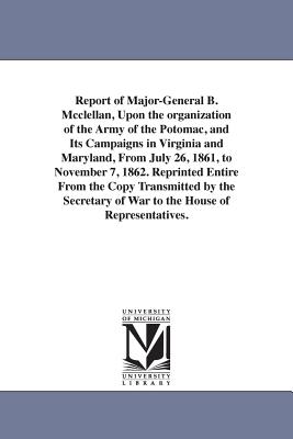 Report of Major-General B. Mcclellan, Upon the organization of the Army of the Potomac, and Its Campaigns in Virginia and Maryland, From July 26, 1861, to November 7, 1862. Reprinted Entire From the Copy Transmitted by the Secretary of War to the House of - McClellan, George Brinton