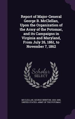 Report of Major-General George B. McClellan, Upon the Organization of the Army of the Potomac, and its Campaigns in Virginia and Maryland, From July 26, 1861, to November 7, 1862 - McClellan, George Brinton, and United States Army of the Potomac (Creator)