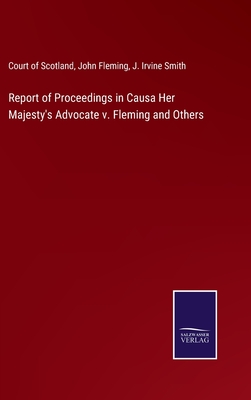 Report of Proceedings in Causa Her Majesty's Advocate v. Fleming and Others - Court of Scotland, and Fleming, John, and Smith, J Irvine