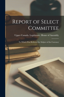 Report of Select Committee [microform]: to Which Was Referred the Subject of the Currency - Upper Canada Legislature House of a (Creator)