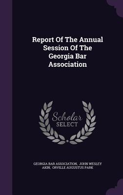 Report Of The Annual Session Of The Georgia Bar Association - Association, Georgia Bar, and John Wesley Akin (Creator), and Orville Augustus Park (Creator)