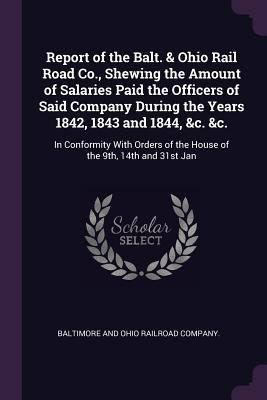 Report of the Balt. & Ohio Rail Road Co., Shewing the Amount of Salaries Paid the Officers of Said Company During the Years 1842, 1843 and 1844, &c. &c.: In Conformity With Orders of the House of the 9th, 14th and 31st Jan - Baltimore and Ohio Railroad Company (Creator)