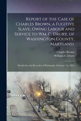 Report of the Case of Charles Brown, a Fugitive Slave, Owing Labour and Service to Wm. C. Drury, of Washington County, Maryland.: Decided by the Recorder of Pittsburgh, February 7th, 1835 - Brown, Charles, and Drury, William C