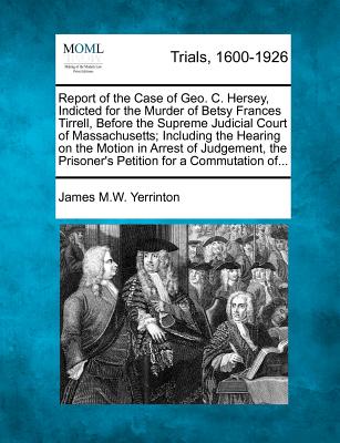 Report of the Case of Geo. C. Hersey, Indicted for the Murder of Betsy Frances Tirrell, Before the Supreme Judicial Court of Massachusetts; Including the Hearing on the Motion in Arrest of Judgement, the Prisoner's Petition for a Commutation Of... - Yerrinton, James Manning Winchell