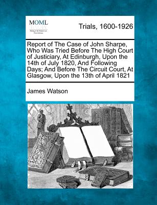 Report of the Case of John Sharpe, Who Was Tried Before the High Court of Justiciary, at Edinburgh, Upon the 14th of July 1820, and Following Days; And Before the Circuit Court, at Glasgow, Upon the 13th of April 1821 - Watson, James