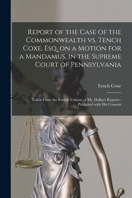 Report of the Case of the Commonwealth Vs. Tench Coxe, Esq. on a Motion for a Mandamus, in the Supreme Court of Pennsylvania: Taken From the Fourth Volume of Mr. Dallas's Reports: Published With His Consent - Coxe, Tench 1755-1824