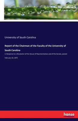 Report of the Chairman of the Faculty of the University of South Carolina: In Response to a Resolution of the House of Representatives and of the Senate, passed February 18, 1875 - South Carolina, University of