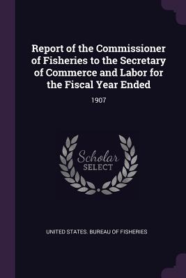 Report of the Commissioner of Fisheries to the Secretary of Commerce and Labor for the Fiscal Year Ended: 1907 - United States Bureau of Fisheries (Creator)