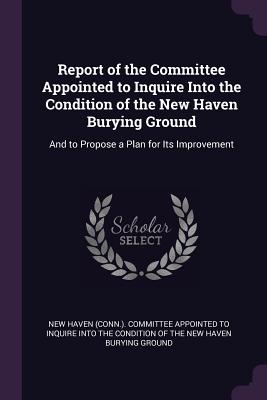 Report of the Committee Appointed to Inquire Into the Condition of the New Haven Burying Ground: And to Propose a Plan for Its Improvement - New Haven (Conn ) Committee Appointed T (Creator)