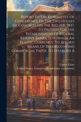 Report Of The Committee Of Conference Of The Two Houses Of Congress On The Bill H.r. 7837, To Provide For The Establishment Of Federal Reserve Banks, To Furnish An Elastic Currency, To Afford Means Of Rediscounting Commercial Paper, To Establish A - United States Congress Conference C (Creator), and 1913, and Glass, Carter