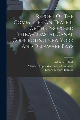 Report Of The Committee On Traffic Of The Proposed Intra-coastal Canal Connecting New York And Delaware Bays - Atlantic Deeper Waterways Association (Creator), and Addison B Burk (Creator), and Emory Richard Johnson (Creator)