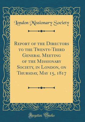 Report of the Directors to the Twenty-Third General Meeting of the Missionary Society, in London, on Thursday, May 15, 1817 (Classic Reprint) - Society, London Missionary