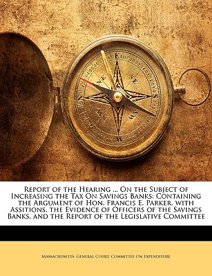 Report of the Hearing ... on the Subject of Increasing the Tax on Savings Banks: Containing the Argument of Hon. Francis E. Parker, with Assitions, Th - Massachusetts General Court Joint Committee (Creator), and Massachusetts General Court Committee (Creator), and Massachusetts General Court Joint Commit (Creator)