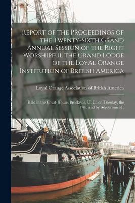 Report of the Proceedings of the Twenty-sixth Grand Annual Session of the Right Worshipful the Grand Lodge of the Loyal Orange Institution of British America [microform]: Held in the Court-House, Brockville, U. C., on Tuesday, the 17th, and By... - Loyal Orange Association of British a (Creator)