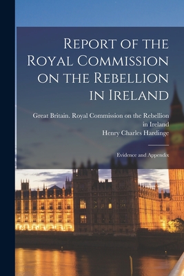 Report of the Royal Commission on the Rebellion in Ireland: Evidence and Appendix - Great Britain Royal Commission on Th (Creator), and Hardinge, Henry Charles 3rd Viscount (Creator)
