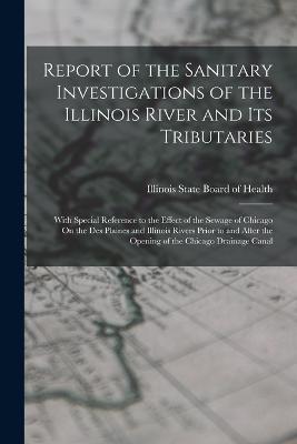 Report of the Sanitary Investigations of the Illinois River and Its Tributaries: With Special Reference to the Effect of the Sewage of Chicago On the Des Plaines and Illinois Rivers Prior to and After the Opening of the Chicago Drainage Canal - Illinois State Board of Health (Creator)