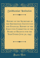 Report of the Secretary of the Smithsonian Institution and Financial Report of the Executive Committee of the Board of Regents for the Year Ended June 30, 1947 (Classic Reprint)