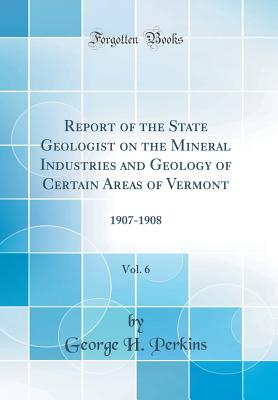 Report of the State Geologist on the Mineral Industries and Geology of Certain Areas of Vermont, Vol. 6: 1907-1908 (Classic Reprint) - Perkins, George H