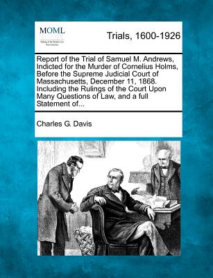 Report of the Trial of Samuel M. Andrews, Indicted for the Murder of Cornelius Holms, Before the Supreme Judicial Court of Massachusetts, December 11, 1868. Including the Rulings of the Court Upon Many Questions of Law, and a Full Statement Of... - Davis, Charles G, D.C