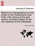 Report on a Topographical Survey of Part of the Cumberland Coal Field, with Notices of the Coal Seams, and Their Relation to the Iron Deposits of the Cobequids.