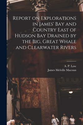 Report on Explorations in James' Bay and Country East of Hudson Bay Drained by the Big, Great Whale and Clearwater Rivers - Low, A P (Albert Peter) 1861-1942 (Creator), and Macoun, James Melville 1862-1920 List (Creator)