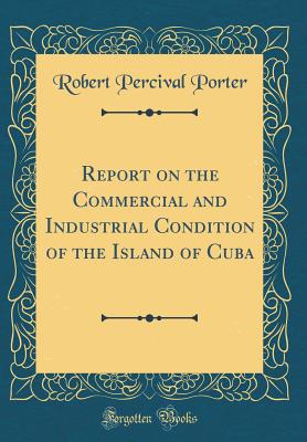 Report on the Commercial and Industrial Condition of the Island of Cuba (Classic Reprint) - Porter, Robert Percival