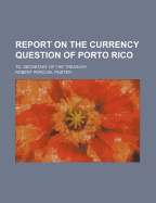 Report on the Currency Question of Porto Rico: To, Secretary of the Treasury