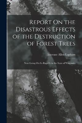 Report On the Disastrous Effects of the Destruction of Forest Trees: Now Going On So Rapidly in the State of Wisconsin - Lapham, Increase Allen