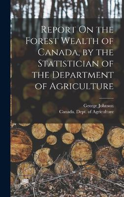 Report On the Forest Wealth of Canada, by the Statistician of the Department of Agriculture - Johnson, George, and Canada Dept of Agriculture (Creator)