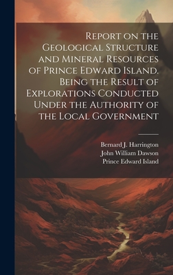 Report on the Geological Structure and Mineral Resources of Prince Edward Island. Being the Result of Explorations Conducted Under the Authority of the Local Government - Island, Prince Edward, and Dawson, John William, and Harrington, Bernard James