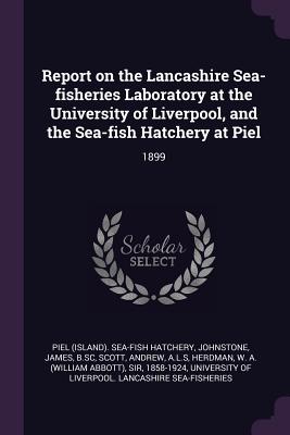 Report on the Lancashire Sea-fisheries Laboratory at the University of Liverpool, and the Sea-fish Hatchery at Piel: 1899 - Hatchery, Piel Sea-Fish, and Johnstone, James, Sir, and Scott, Andrew