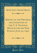 Report on the Progress and Condition of the U. S. National Museum for the Year Ending June 30, 1907 (Classic Reprint)