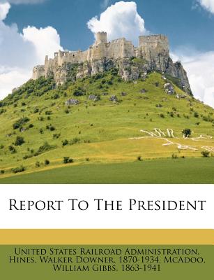 Report to the President - United States Railroad Administration (Creator), and Hines, Walker Downer 1870-1934 (Creator), and McAdoo, William Gibbs 1863-1941 (Creator)