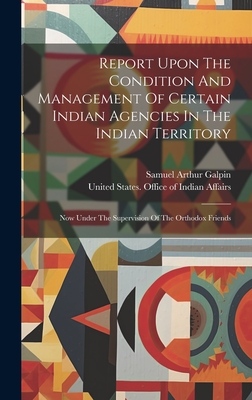 Report Upon The Condition And Management Of Certain Indian Agencies In The Indian Territory: Now Under The Supervision Of The Orthodox Friends - United States Office of Indian Affairs (Creator), and Samuel Arthur Galpin (Creator)