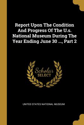 Report Upon The Condition And Progress Of The U.s. National Museum During The Year Ending June 30 ..., Part 2 - United States National Museum (Creator)