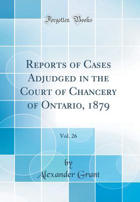 Reports of Cases Adjudged in the Court of Chancery of Ontario, 1879, Vol. 26 (Classic Reprint) - Grant, Alexander, Sir