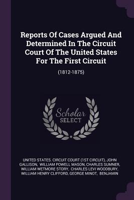 Reports Of Cases Argued And Determined In The Circuit Court Of The United States For The First Circuit: (1812-1875) - United States Circuit Court (1st Circui (Creator), and Gallison, John, and William Powell Mason (Creator)