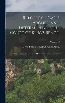 Reports of Cases Argued and Determined in the Court of King's Bench: With Tables of the Names of Cases and Principal Matters; Volume 12 - Great Britain Court of King's Bench (Creator)