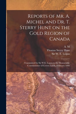 Reports of Mr. A. Michel and Dr. T. Sterry Hunt on the Gold Region of Canada [microform]: Transmitted by Sir W.E. Logan to the Honourable Commissioner of Crown Lands, February 1866 - A M (Creator), and Hunt, Thomas Sterry 1826-1892, and Logan, W E (William Edmond), Sir (Creator)