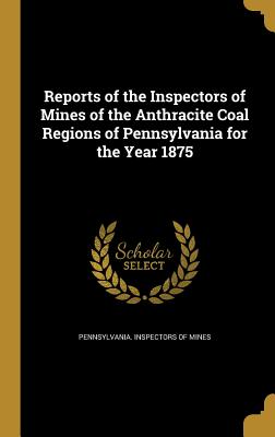 Reports of the Inspectors of Mines of the Anthracite Coal Regions of Pennsylvania for the Year 1875 - Pennsylvania Inspectors of Mines (Creator)