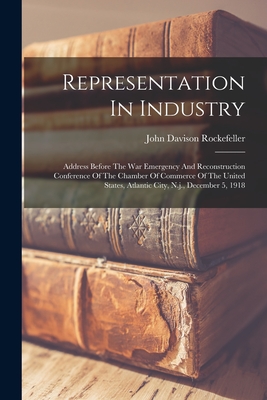 Representation In Industry: Address Before The War Emergency And Reconstruction Conference Of The Chamber Of Commerce Of The United States, Atlantic City, N.j., December 5, 1918 - Rockefeller, John Davison