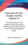 Researches On The Danube And The Adriatic V2: Or Contributions To The Modern History Of Hungary And Transylvania, Dalmatia And Croatia, Servia And Bulgaria (1861)