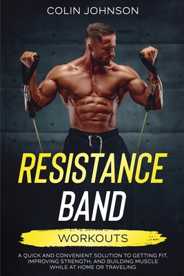 Resistance Band Workouts; A Quick and Convenient Solution to Getting Fit, Improving Strength, and Building Muscle While at Home or Traveling - Johnson, Colin