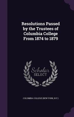 Resolutions Passed by the Trustees of Columbia College From 1874 to 1879 - Columbia College (New York, N y ) (Creator)