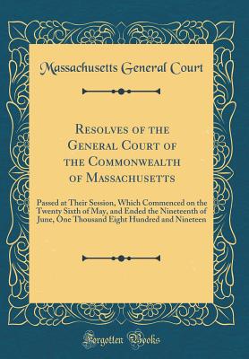 Resolves of the General Court of the Commonwealth of Massachusetts: Passed at Their Session, Which Commenced on the Twenty Sixth of May, and Ended the Nineteenth of June, One Thousand Eight Hundred and Nineteen (Classic Reprint) - Court, Massachusetts General