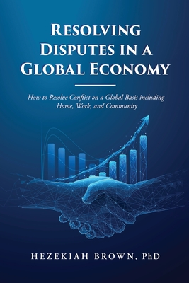 Resolving Disputes in a Global Economy: How to Resolve Conflict on a Global Basis including Home, Work, and Community - Brown, Hezekiah, PhD