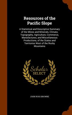 Resources of the Pacific Slope: A Statistical and Descriptive Summary of the Mines and Minerals, Climate, Topography, Agriculture, Commerce, Manufactures, and Miscellaneous Productions, of the States and Territories West of the Rocky Mountains - Browne, John Ross
